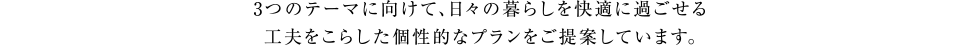 3つのテーマに向けて、日々の暮らしを快適に過ごせる工夫をこらした個性的なプランをご提案しています。