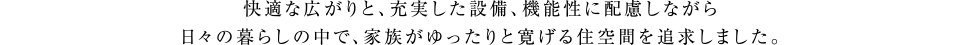 快適な広がりと、充実した設備、機能性に配慮しながら日々の暮らしの中で、家族がゆったりと寛げる住空間を追求しました。