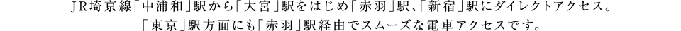 JR埼京線「中浦和」駅から「大宮」駅をはじめ<br>「赤羽」駅、「新宿」駅にダイレクトアクセス。「東京」駅方面にも「赤羽」駅経由でスムーズな電車アクセスです。